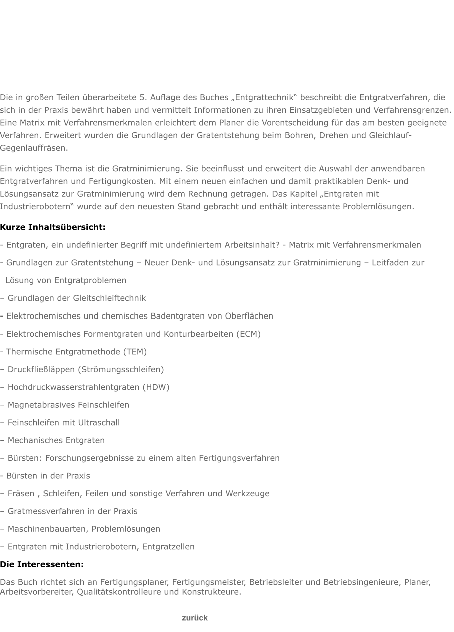 Die in großen Teilen überarbeitete 5. Auflage des Buches „Entgrattechnik“ beschreibt die Entgratverfahren, die sich in der Praxis bewährt haben und vermittelt Informationen zu ihren Einsatzgebieten und Verfahrensgrenzen. Eine Matrix mit Verfahrensmerkmalen erleichtert dem Planer die Vorentscheidung für das am besten geeignete Verfahren. Erweitert wurden die Grundlagen der Gratentstehung beim Bohren, Drehen und Gleichlauf-Gegenlauffräsen. Ein wichtiges Thema ist die Gratminimierung. Sie beeinflusst und erweitert die Auswahl der anwendbaren Entgratverfahren und Fertigungkosten. Mit einem neuen einfachen und damit praktikablen Denk- und Lösungsansatz zur Gratminimierung wird dem Rechnung getragen. Das Kapitel „Entgraten mit Industrierobotern“ wurde auf den neuesten Stand gebracht und enthält interessante Problemlösungen. Kurze Inhaltsübersicht:  - Entgraten, ein undefinierter Begriff mit undefiniertem Arbeitsinhalt? - Matrix mit Verfahrensmerkmalen  - Grundlagen zur Gratentstehung – Neuer Denk- und Lösungsansatz zur Gratminimierung – Leitfaden zur   Lösung von Entgratproblemen  – Grundlagen der Gleitschleiftechnik  - Elektrochemisches und chemisches Badentgraten von Oberflächen  - Elektrochemisches Formentgraten und Konturbearbeiten (ECM)  - Thermische Entgratmethode (TEM)  – Druckfließläppen (Strömungsschleifen)  – Hochdruckwasserstrahlentgraten (HDW)  – Magnetabrasives Feinschleifen  – Feinschleifen mit Ultraschall  – Mechanisches Entgraten  – Bürsten: Forschungsergebnisse zu einem alten Fertigungsverfahren  - Bürsten in der Praxis  – Fräsen , Schleifen, Feilen und sonstige Verfahren und Werkzeuge  – Gratmessverfahren in der Praxis  – Maschinenbauarten, Problemlösungen  – Entgraten mit Industrierobotern, Entgratzellen  Die Interessenten: Das Buch richtet sich an Fertigungsplaner, Fertigungsmeister, Betriebsleiter und Betriebsingenieure, Planer, Arbeitsvorbereiter, Qualitätskontrolleure und Konstrukteure.                                                                                                                                                      zurück